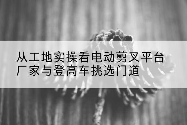 光泽电动剪叉升降平台厂家-从工地实操看电动剪叉平台厂家与登高车挑选门道