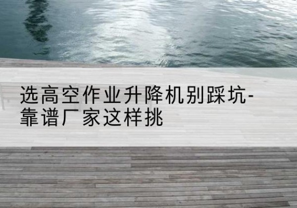 光泽剪叉式升降机厂家-选高空作业升降机别踩坑-靠谱厂家这样挑