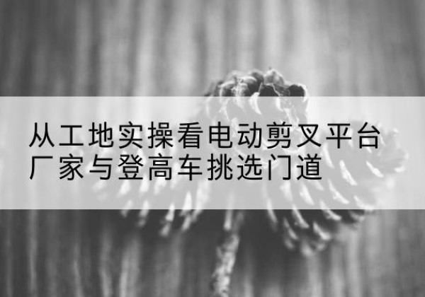 光泽电动剪叉升降平台厂家-从工地实操看电动剪叉平台厂家与登高车挑选门道