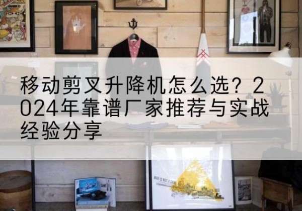 光泽升降平台厂家推荐-移动剪叉升降机怎么选？2024年靠谱厂家推荐与实战经验分享