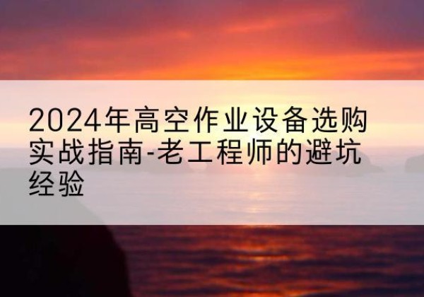 光泽高空作业升降机厂家推荐-2024年高空作业设备选购实战指南-老工程师的避坑经验
